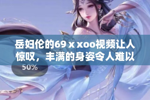 岳妇伦的69ⅹxoo视频让人惊叹，丰满的身姿令人难以忘怀