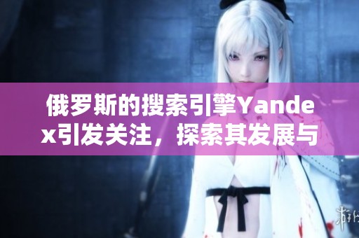 俄罗斯的搜索引擎Yandex引发关注，探索其发展与影响的多重面貌