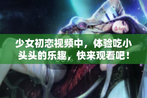 少女初恋视频中，体验吃小头头的乐趣，快来观看吧！