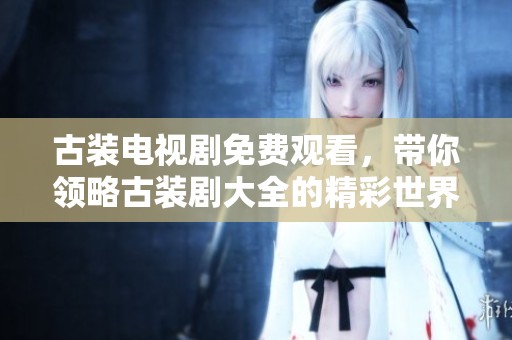 古装电视剧免费观看，带你领略古装剧大全的精彩世界