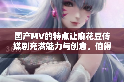 国产MV的特点让麻花豆传媒剧充满魅力与创意，值得观众细细品味