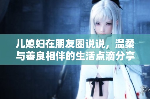 儿媳妇在朋友圈说说，温柔与善良相伴的生活点滴分享