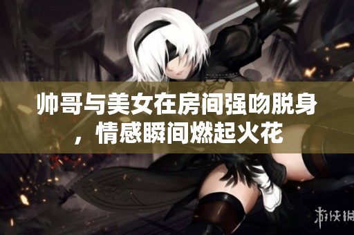 帅哥与美女在房间强吻脱身，情感瞬间燃起火花