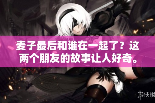 麦子最后和谁在一起了？这两个朋友的故事让人好奇。