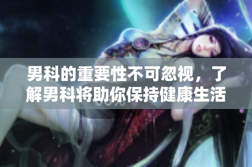男科的重要性不可忽视，了解男科将助你保持健康生活