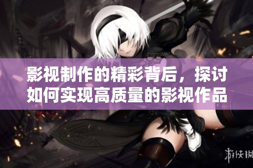 影视制作的精彩背后，探讨如何实现高质量的影视作品创作与技术结合