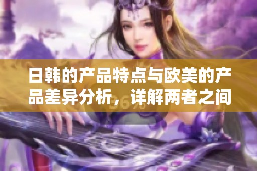 日韩的产品特点与欧美的产品差异分析，详解两者之间的区别所在
