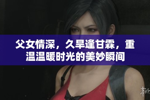 父女情深，久旱逢甘霖，重温温暖时光的美妙瞬间