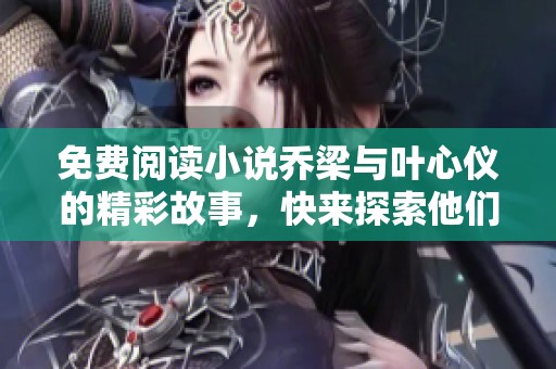 免费阅读小说乔梁与叶心仪的精彩故事，快来探索他们之间的情感纠葛吧