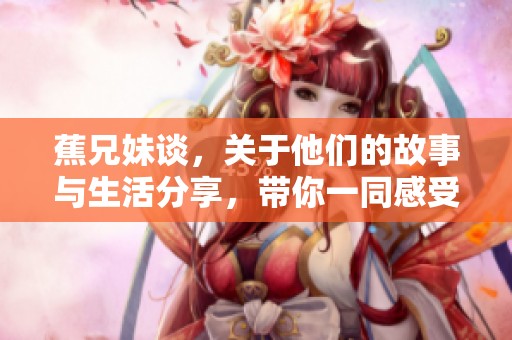 蕉兄妹谈，关于他们的故事与生活分享，带你一同感受温暖与欢乐