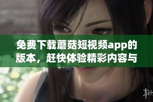 免费下载蘑菇短视频app的版本，赶快体验精彩内容与乐趣吧
