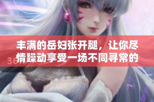 丰满的岳妇张开腿，让你尽情躁动享受一场不同寻常的体验。
