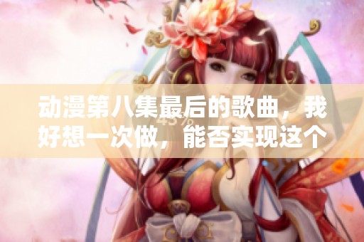 动漫第八集最后的歌曲，我好想一次做，能否实现这个愿望呢
