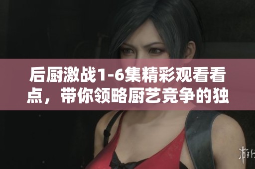 后厨激战1-6集精彩观看看点，带你领略厨艺竞争的独特魅力