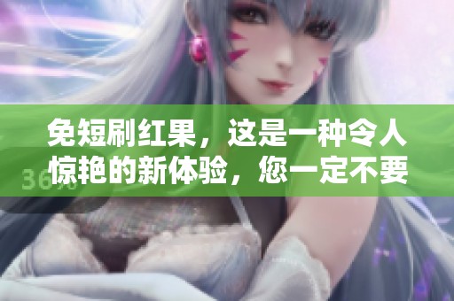 免短刷红果，这是一种令人惊艳的新体验，您一定不要错过！