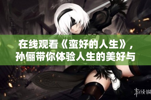在线观看《蛮好的人生》，孙俪带你体验人生的美好与精彩