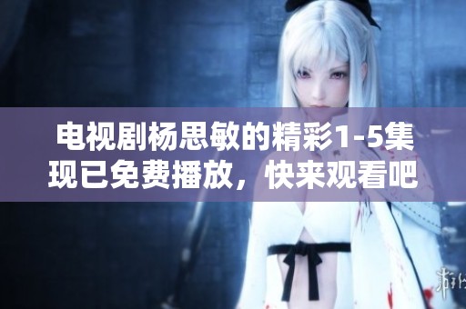 电视剧杨思敏的精彩1-5集现已免费播放，快来观看吧！