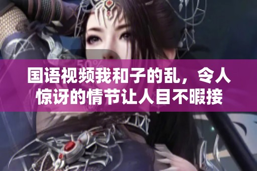 国语视频我和子的乱，令人惊讶的情节让人目不暇接