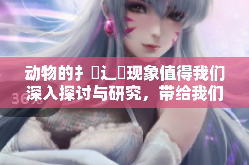动物的扌喿辶畐现象值得我们深入探讨与研究，带给我们许多思考。
