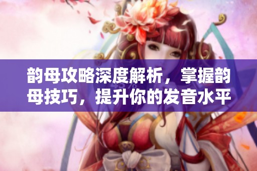 韵母攻略深度解析，掌握韵母技巧，提升你的发音水平与语音能力