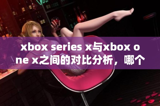 xbox series x与xbox one x之间的对比分析，哪个更值得购买和期待