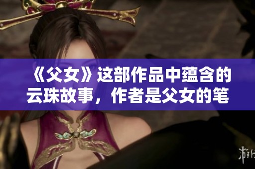 《父女》这部作品中蕴含的云珠故事，作者是父女的笔趣阁创作，值得一读