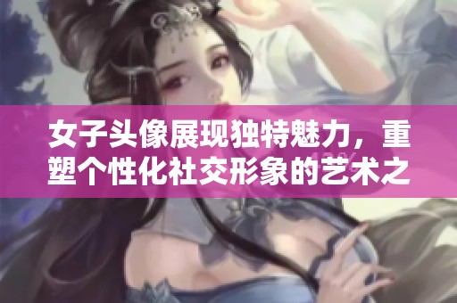 女子头像展现独特魅力，重塑个性化社交形象的艺术之美