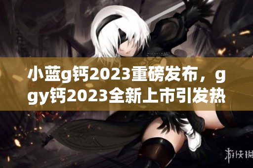 小蓝g钙2023重磅发布，ggy钙2023全新上市引发热议