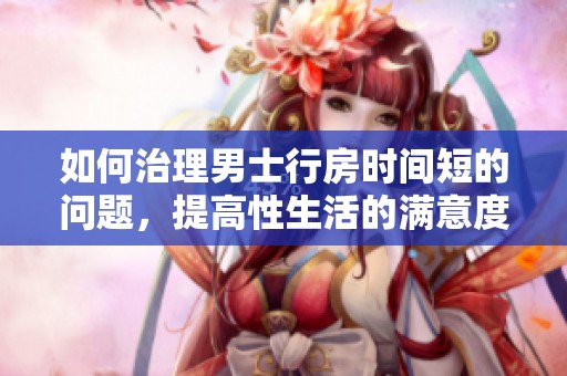 如何治理男士行房时间短的问题，提高性生活的满意度