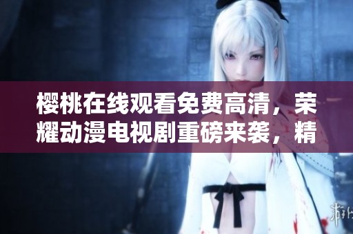 樱桃在线观看免费高清，荣耀动漫电视剧重磅来袭，精彩不容错过！