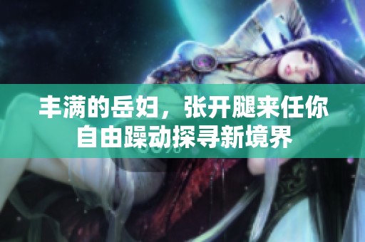 丰满的岳妇，张开腿来任你自由躁动探寻新境界