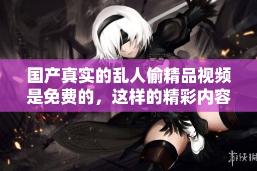 国产真实的乱人偷精品视频是免费的，这样的精彩内容你一定不要错过！
