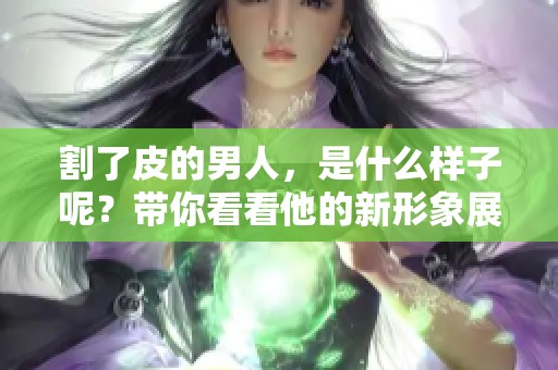 割了皮的男人，是什么样子呢？带你看看他的新形象展示。