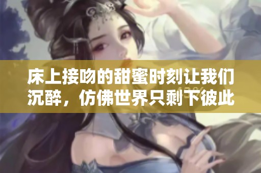 床上接吻的甜蜜时刻让我们沉醉，仿佛世界只剩下彼此的心跳。