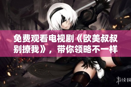 免费观看电视剧《欧美叔叔别撩我》，带你领略不一样的爱情故事