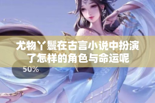 尤物丫鬟在古言小说中扮演了怎样的角色与命运呢