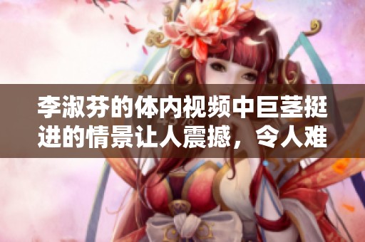 李淑芬的体内视频中巨茎挺进的情景让人震撼，令人难以忘怀。