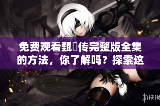 免费观看甄嬛传完整版全集的方法，你了解吗？探索这部经典剧集的精彩内容！
