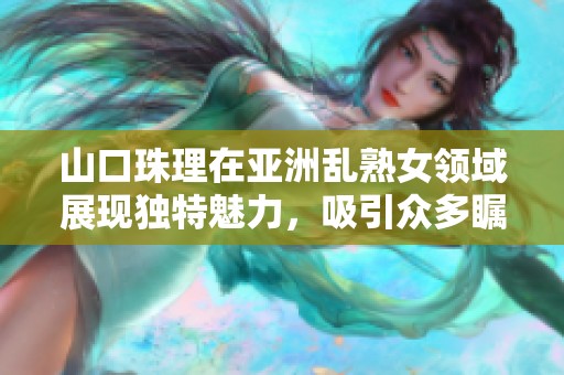 山口珠理在亚洲乱熟女领域展现独特魅力，吸引众多瞩目目光