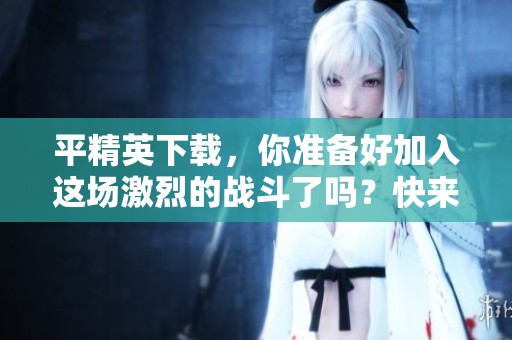 平精英下载，你准备好加入这场激烈的战斗了吗？快来体验吧！