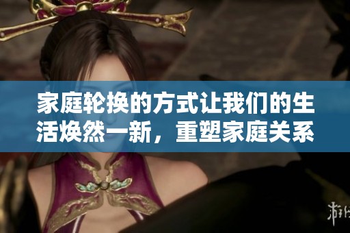 家庭轮换的方式让我们的生活焕然一新，重塑家庭关系的重要性不可忽视