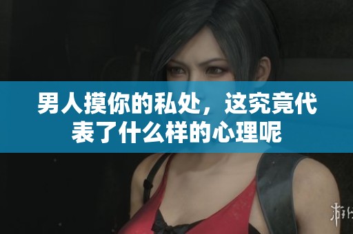 男人摸你的私处，这究竟代表了什么样的心理呢