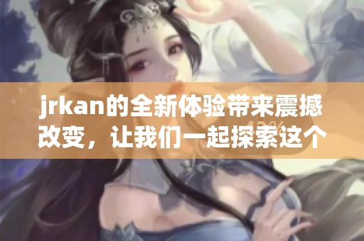 jrkan的全新体验带来震撼改变，让我们一起探索这个令人期待的世界