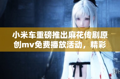 小米车重磅推出麻花传剧原创mv免费播放活动，精彩内容不容错过