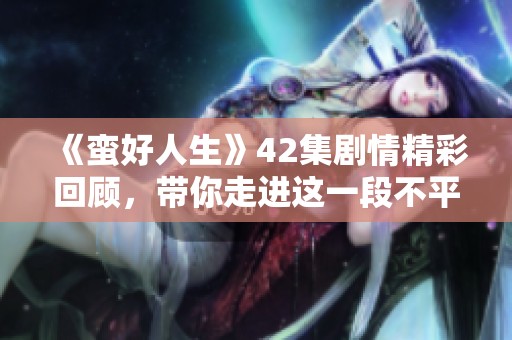 《蛮好人生》42集剧情精彩回顾，带你走进这一段不平凡的旅程