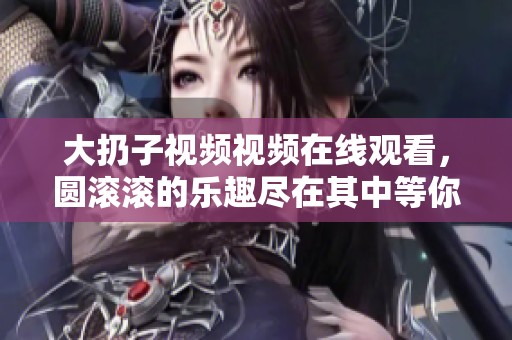 大扔子视频视频在线观看，圆滚滚的乐趣尽在其中等你来体验！