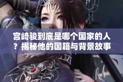 宫崎骏到底是哪个国家的人？揭秘他的国籍与背景故事