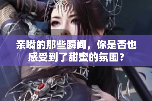 亲嘴的那些瞬间，你是否也感受到了甜蜜的氛围？