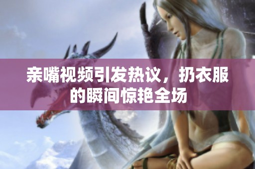 亲嘴视频引发热议，扔衣服的瞬间惊艳全场