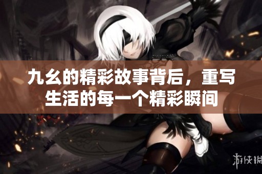 九幺的精彩故事背后，重写生活的每一个精彩瞬间